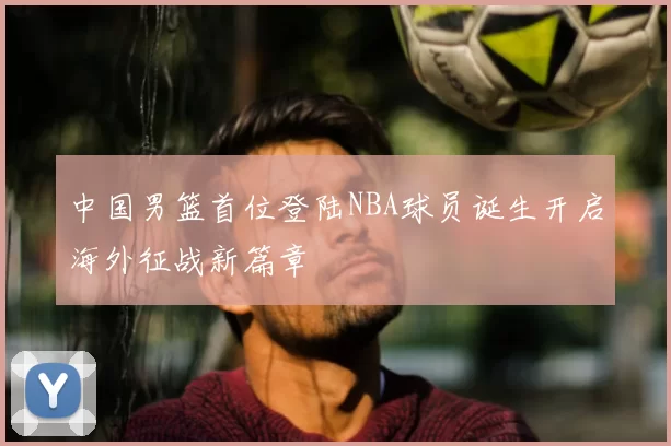中国男篮首位登陆NBA球员诞生开启海外征战新篇章