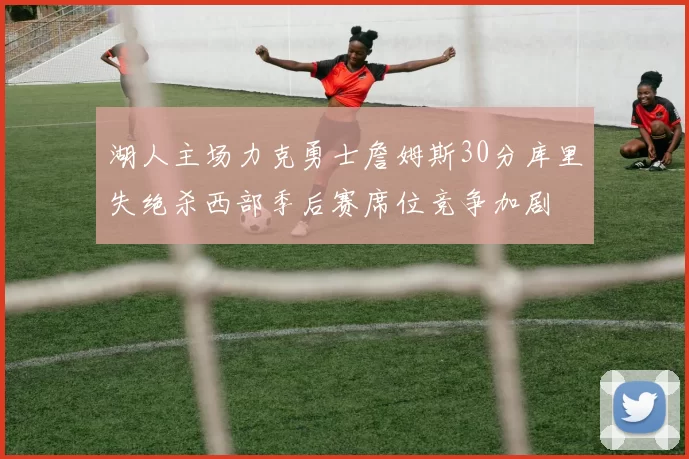 湖人主场力克勇士詹姆斯30分库里失绝杀西部季后赛席位竞争加剧