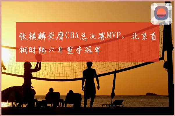 张镇麟荣膺CBA总决赛MVP,北京首钢时隔六年重夺冠军