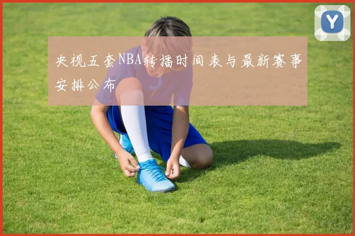 央视五套NBA转播时间表与最新赛事安排公布