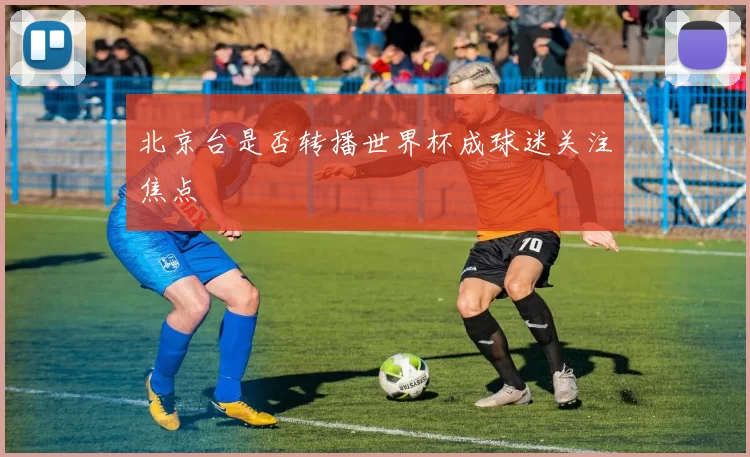北京台是否转播世界杯成球迷关注焦点