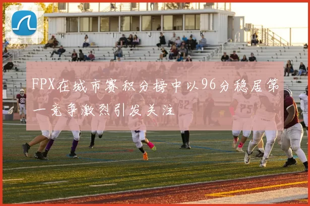 FPX在城市赛积分榜中以96分稳居第一竞争激烈引发关注