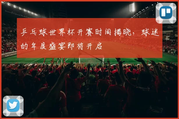 乒乓球世界杯开赛时间揭晓,球迷的年度盛宴即将开启
