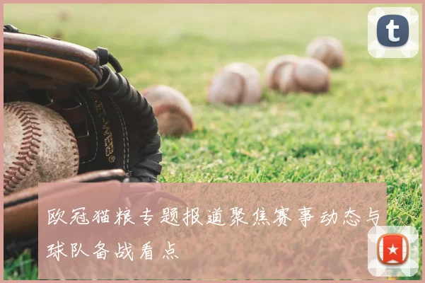 欧冠猫粮专题报道聚焦赛事动态与球队备战看点