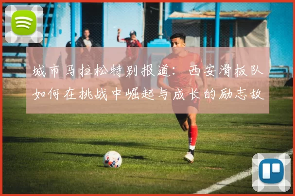 城市马拉松特别报道：西安滑板队如何在挑战中崛起与成长的励志故事