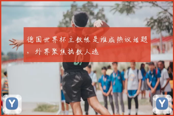 德国世界杯主教练是谁成热议话题,外界聚焦执教人选