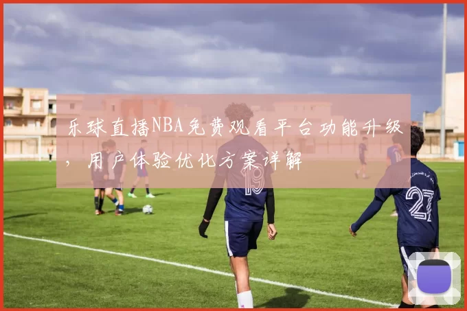 乐球直播NBA免费观看平台功能升级,用户体验优化方案详解