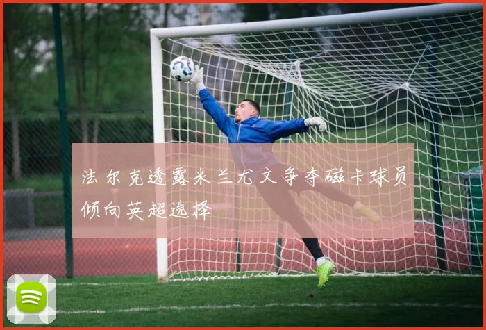 法尔克透露米兰尤文争夺磁卡球员倾向英超选择