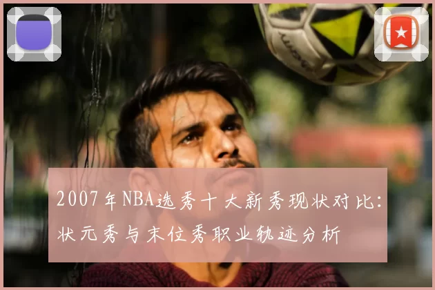 2007年NBA选秀十大新秀现状对比：状元秀与末位秀职业轨迹分析