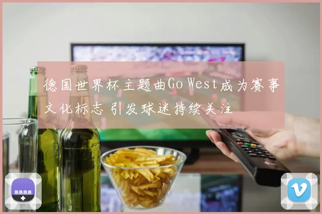 德国世界杯主题曲Go West成为赛事文化标志 引发球迷持续关注