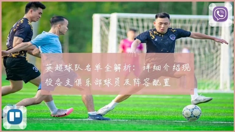 英超球队名单全解析:详细介绍现役各支俱乐部球员及阵容配置