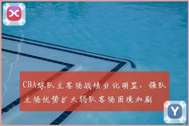 CBA球队主客场战绩分化明显,强队主场优势扩大弱队客场困境加剧
