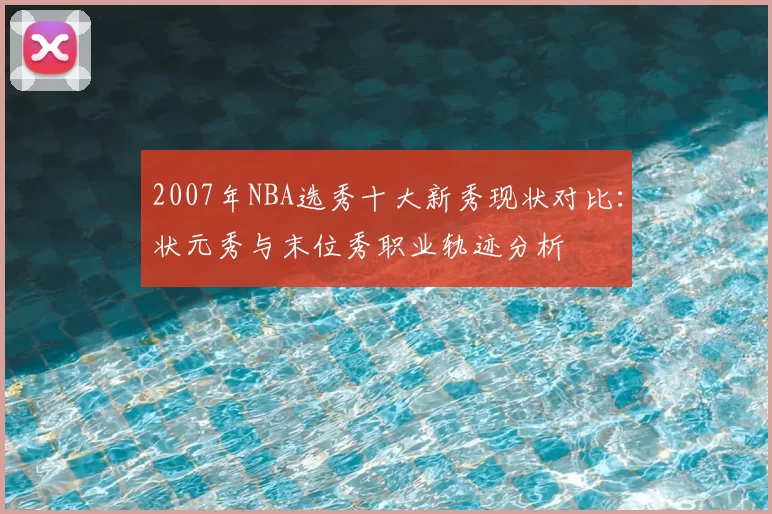 2007年NBA选秀十大新秀现状对比：状元秀与末位秀职业轨迹分析