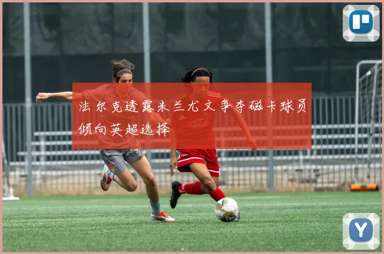 法尔克透露米兰尤文争夺磁卡球员倾向英超选择