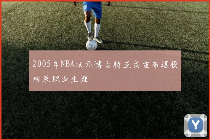 2005年NBA状元博古特正式宣布退役结束职业生涯