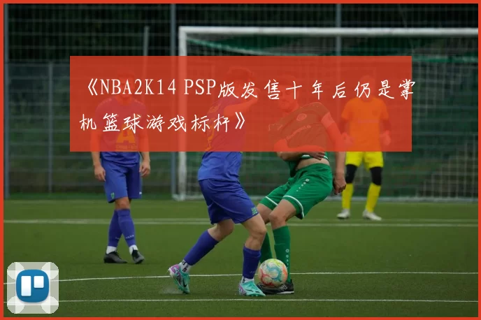 《NBA2K14 PSP版发售十年后仍是掌机篮球游戏标杆》
