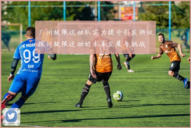广州极限运动队实力提升引发热议探讨极限运动的未来发展与挑战