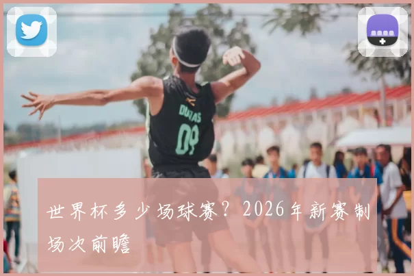 世界杯多少场球赛?2026年新赛制场次前瞻