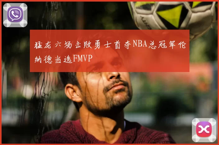 猛龙六场击败勇士首夺NBA总冠军伦纳德当选FMVP