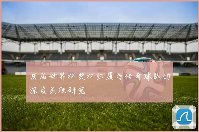 历届世界杯奖杯归属与传奇球队的深度关联研究
