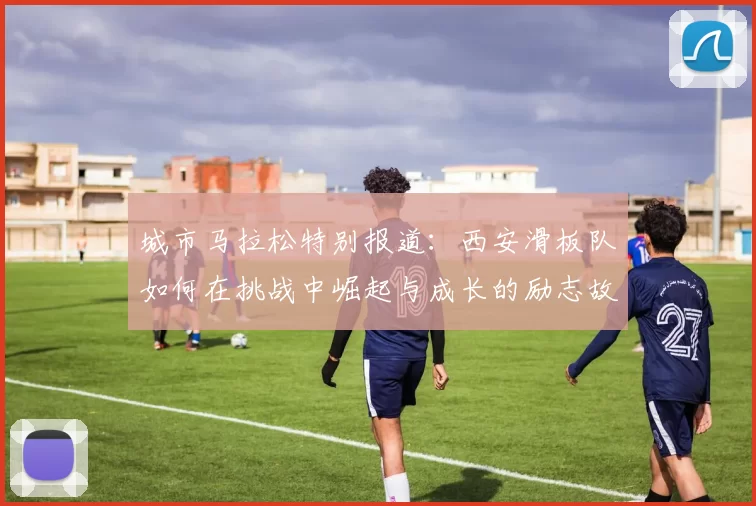 城市马拉松特别报道：西安滑板队如何在挑战中崛起与成长的励志故事