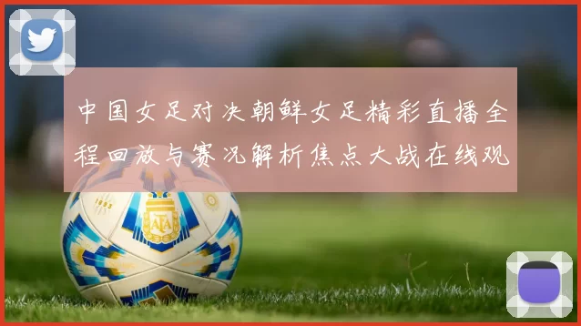 中国女足对决朝鲜女足精彩直播全程回放与赛况解析焦点大战在线观看