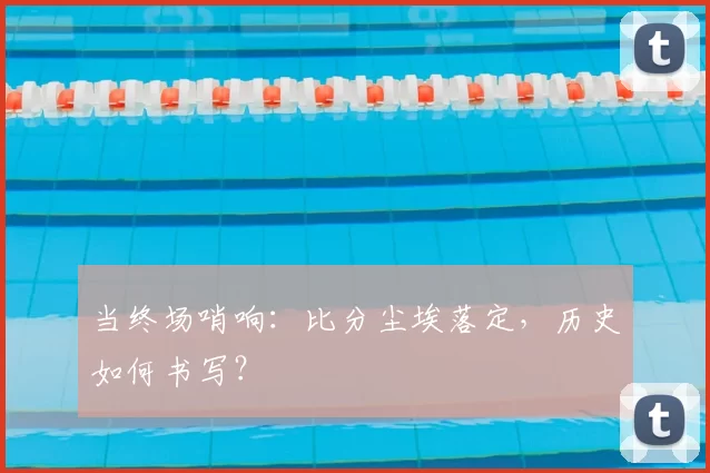 当终场哨响:比分尘埃落定,历史如何书写?