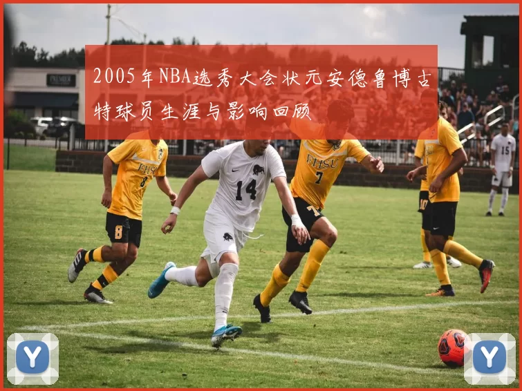 2005年NBA选秀大会状元安德鲁博古特球员生涯与影响回顾